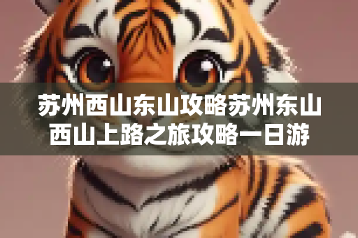 苏州西山东山攻略苏州东山西山上路之旅攻略一日游