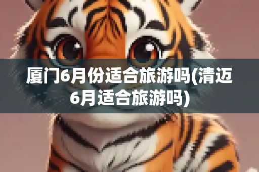 厦门6月份适合旅游吗(清迈6月适合旅游吗)
