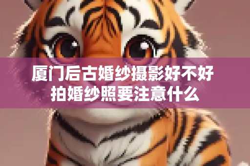 厦门后古婚纱摄影好不好 拍婚纱照要注意什么
