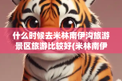 什么时候去米林南伊沟旅游景区旅游比较好(米林南伊沟旅游景区)