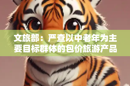 文旅部：严查以中老年为主要目标群体的包价旅游产品