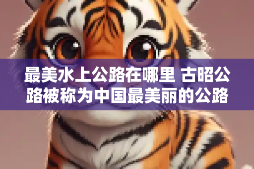 最美水上公路在哪里 古昭公路被称为中国最美丽的公路