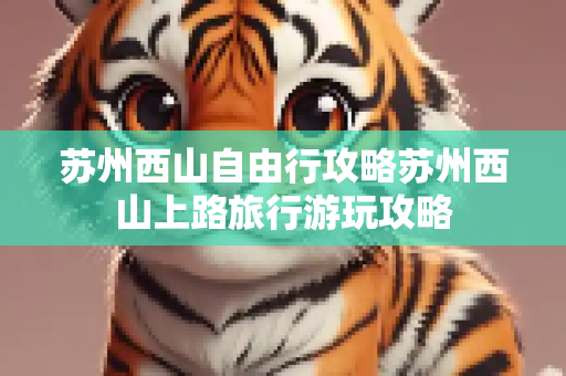 苏州西山自由行攻略苏州西山上路旅行游玩攻略