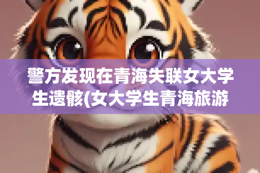 警方发现在青海失联女大学生遗骸(女大学生青海旅游失联)