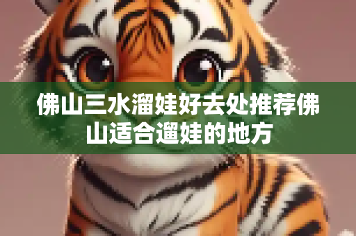 佛山三水溜娃好去处推荐佛山适合遛娃的地方