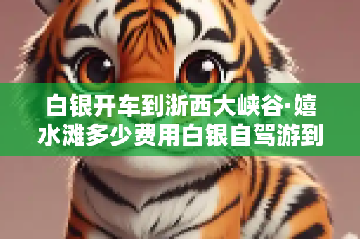 白银开车到浙西大峡谷·嬉水滩多少费用白银自驾游到浙西大峡谷·嬉水滩路线攻略