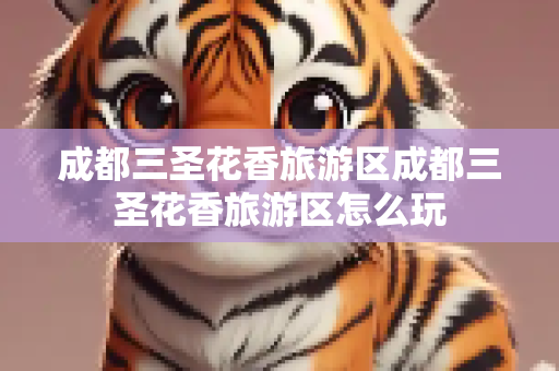 成都三圣花香旅游区成都三圣花香旅游区怎么玩