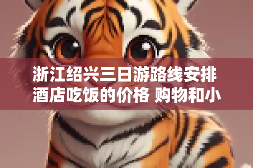 浙江绍兴三日游路线安排 酒店吃饭的价格 购物和小吃的地方