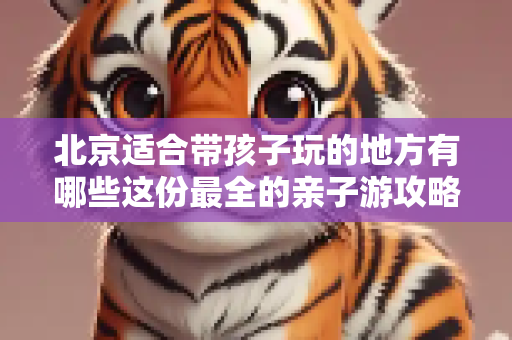 北京适合带孩子玩的地方有哪些这份最全的亲子游攻略收好了