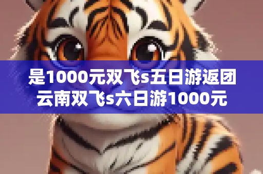 是1000元双飞s五日游返团云南双飞s六日游1000元