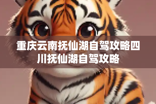 重庆云南抚仙湖自驾攻略四川抚仙湖自驾攻略