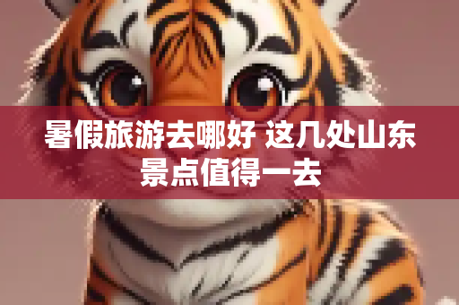 暑假旅游去哪好 这几处山东景点值得一去