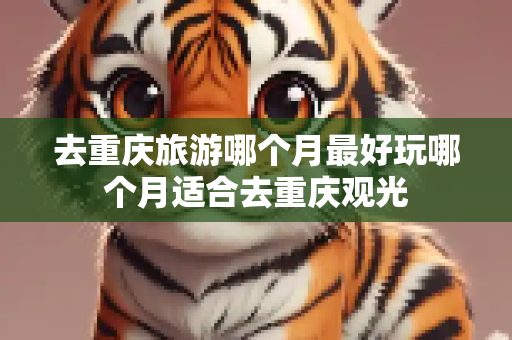 去重庆旅游哪个月最好玩哪个月适合去重庆观光