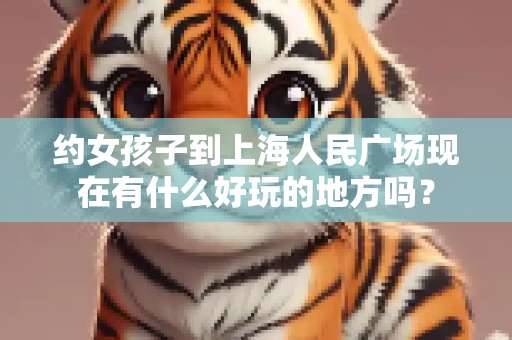 约女孩子到上海人民广场现在有什么好玩的地方吗？