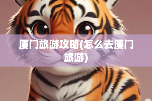 厦门旅游攻略(怎么去厦门旅游)