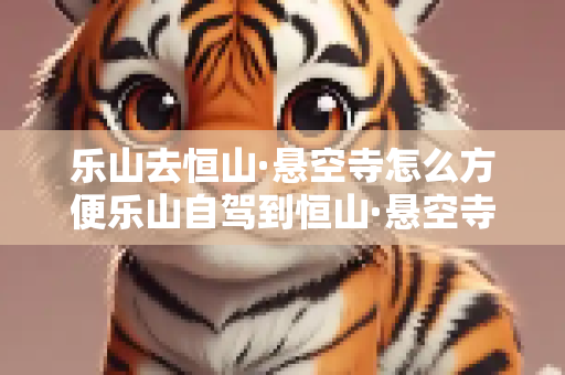 乐山去恒山·悬空寺怎么方便乐山自驾到恒山·悬空寺最佳路线