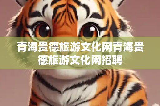 青海贵德旅游文化网青海贵德旅游文化网招聘