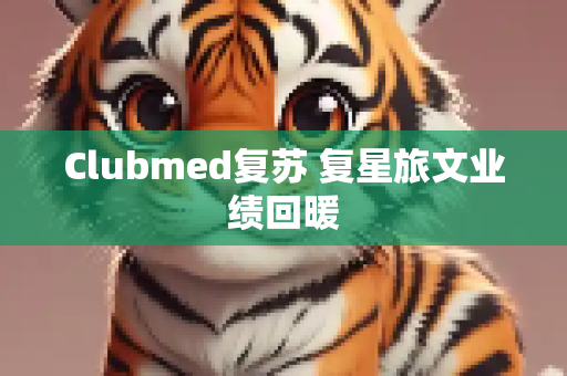 Clubmed复苏 复星旅文业绩回暖