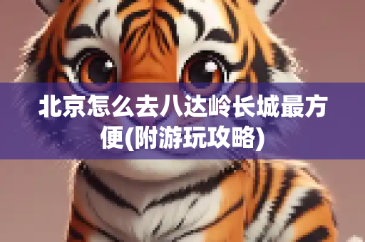 北京怎么去八达岭长城最方便(附游玩攻略)