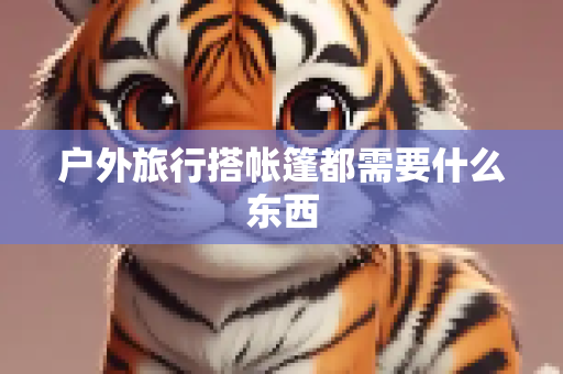 户外旅行搭帐篷都需要什么东西