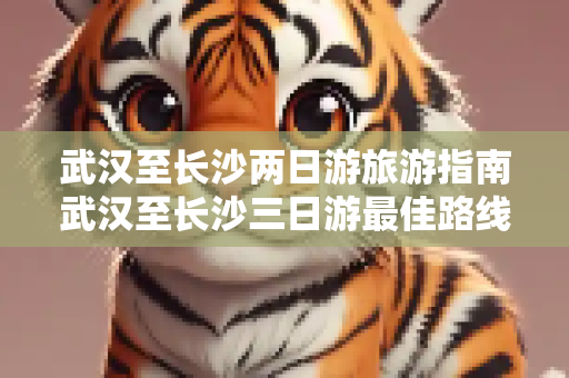 武汉至长沙两日游旅游指南武汉至长沙三日游最佳路线