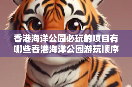 香港海洋公园必玩的项目有哪些香港海洋公园游玩顺序