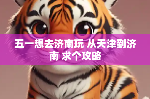 五一想去济南玩 从天津到济南 求个攻略