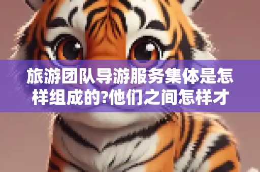旅游团队导游服务集体是怎样组成的?他们之间怎样才能建立起良好的协作关系?