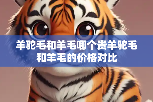 羊驼毛和羊毛哪个贵羊驼毛和羊毛的价格对比