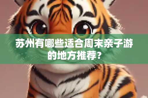 苏州有哪些适合周末亲子游的地方推荐？
