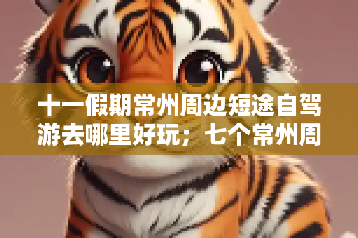 十一假期常州周边短途自驾游去哪里好玩；七个常州周边自驾游好去处攻略推荐