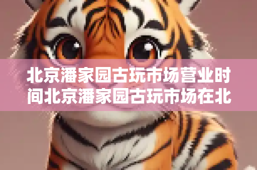 北京潘家园古玩市场营业时间北京潘家园古玩市场在北京哪里怎么去？