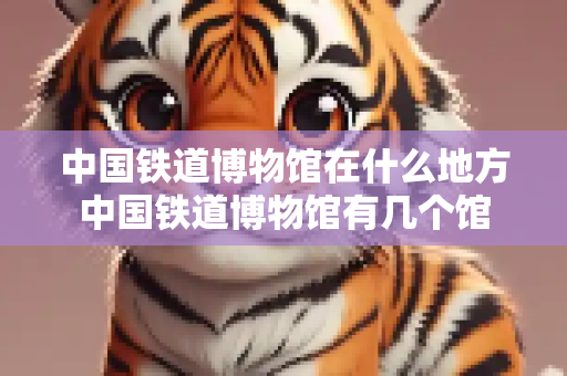 中国铁道博物馆在什么地方中国铁道博物馆有几个馆