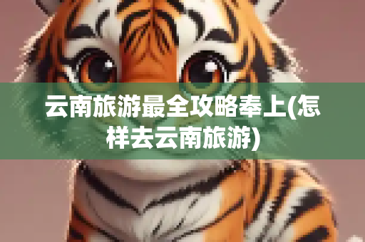 云南旅游最全攻略奉上(怎样去云南旅游)