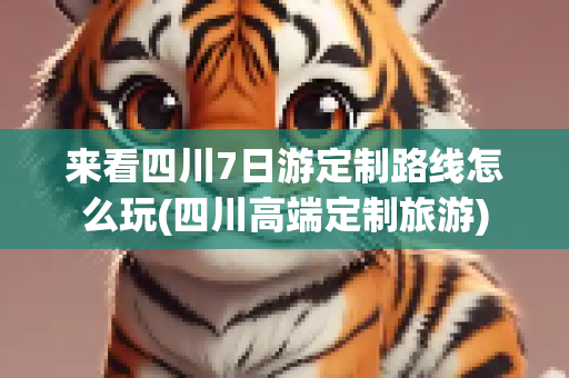来看四川7日游定制路线怎么玩(四川高端定制旅游)