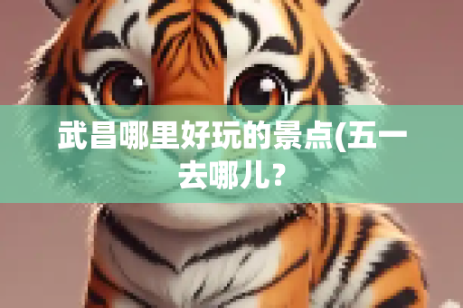 武昌哪里好玩的景点(五一去哪儿？