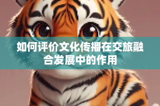如何评价文化传播在交旅融合发展中的作用