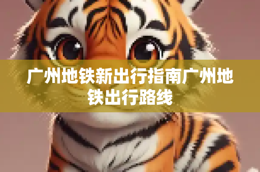 广州地铁新出行指南广州地铁出行路线