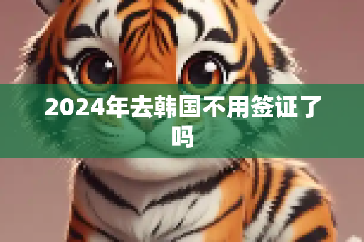 2024年去韩国不用签证了吗