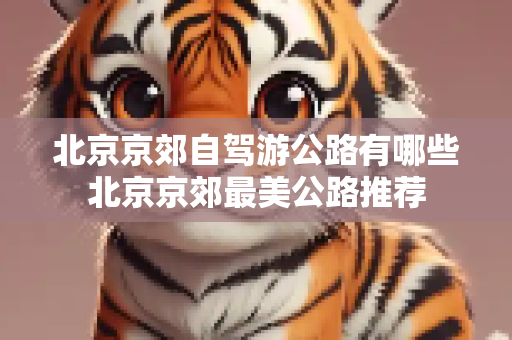 北京京郊自驾游公路有哪些北京京郊最美公路推荐