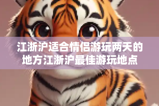 江浙沪适合情侣游玩两天的地方江浙沪最佳游玩地点