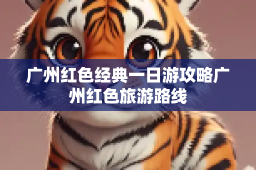 广州红色经典一日游攻略广州红色旅游路线