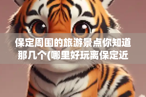 保定周围的旅游景点你知道那几个(哪里好玩离保定近的景点)