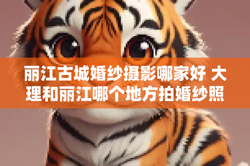 丽江古城婚纱摄影哪家好 大理和丽江哪个地方拍婚纱照好看