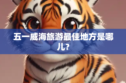 五一威海旅游最佳地方是哪儿？
