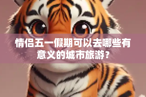 情侣五一假期可以去哪些有意义的城市旅游？